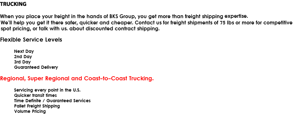 LTL / Ground Freight When you place your Less Than Truckload (LTL) freight in the hands of BKS Group, you get more than freight shipping expertise. We’ll help you get it there safer, quicker and cheaper. Contact us for freight shipments of 75 lbs or more for competitive spot pricing, or talk with us. about discounted contract shipping. Flexible Service Levels Next Day 2nd Day 3rd Day Guaranteed Delivery Regional, Super Regional and Coast-to-Coast Trucking. Servicing every point in the U.S. Quicker transit times Time Definite / Guaranteed Services Pallet Freight Shipping Volume Pricing 