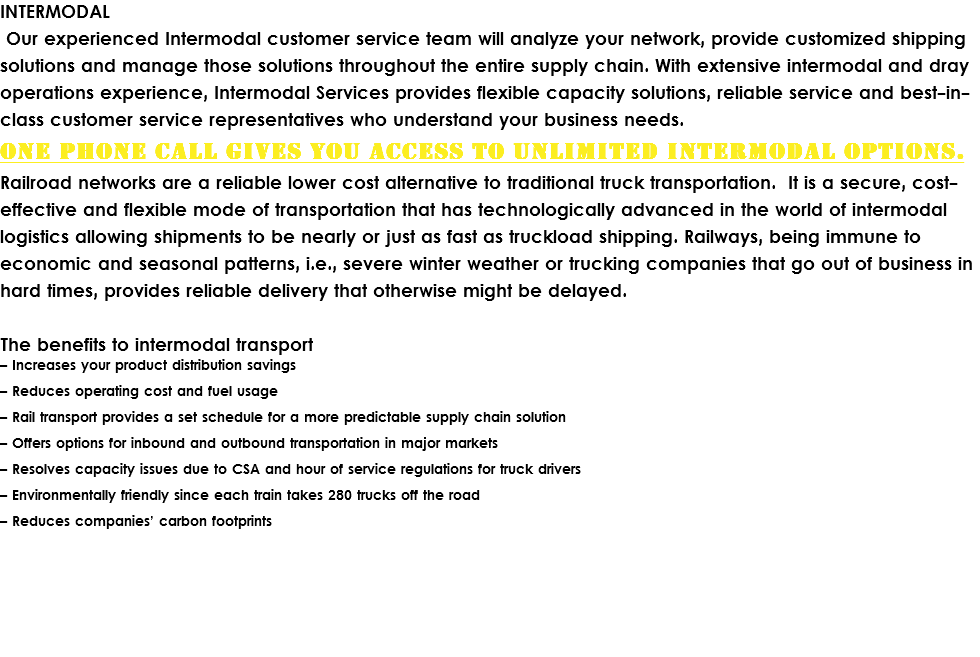 INTERMODAL Our experienced Intermodal customer service team will analyze your network, provide customized shipping solutions and manage those solutions throughout the entire supply chain. With extensive intermodal and dray operations experience, Intermodal Services provides flexible capacity solutions, reliable service and best-in-class customer service representatives who understand your business needs.
One phone call gives you access to unlimited Intermodal options.
Railroad networks are a reliable lower cost alternative to traditional truck transportation. It is a secure, cost-effective and flexible mode of transportation that has technologically advanced in the world of intermodal logistics allowing shipments to be nearly or just as fast as truckload shipping. Railways, being immune to economic and seasonal patterns, i.e., severe winter weather or trucking companies that go out of business in hard times, provides reliable delivery that otherwise might be delayed. The benefits to intermodal transport
– Increases your product distribution savings – Reduces operating cost and fuel usage – Rail transport provides a set schedule for a more predictable supply chain solution – Offers options for inbound and outbound transportation in major markets – Resolves capacity issues due to CSA and hour of service regulations for truck drivers – Environmentally friendly since each train takes 280 trucks off the road – Reduces companies’ carbon footprints 